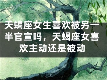 天蝎座女生喜欢被另一半官宣吗，天蝎座女喜欢主动还是被动