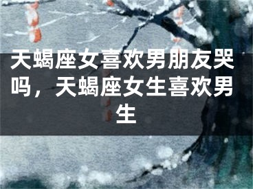 天蝎座女喜欢男朋友哭吗，天蝎座女生喜欢男生