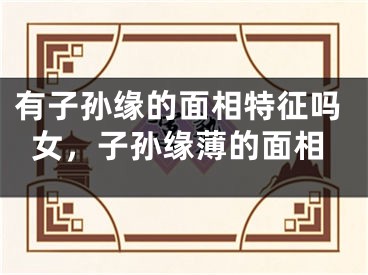有子孙缘的面相特征吗女，子孙缘薄的面相