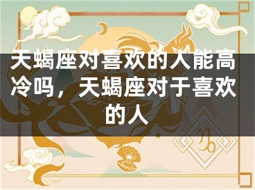 天蝎座对喜欢的人能高冷吗，天蝎座对于喜欢的人