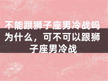不能跟狮子座男冷战吗为什么，可不可以跟狮子座男冷战