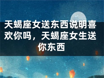 天蝎座女送东西说明喜欢你吗，天蝎座女生送你东西