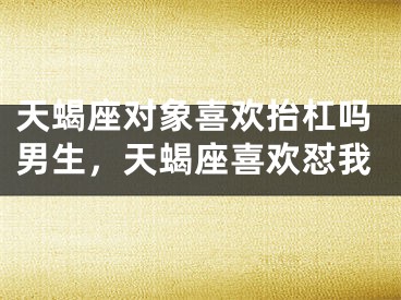 天蝎座对象喜欢抬杠吗男生，天蝎座喜欢怼我