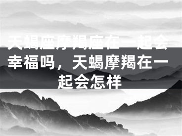 天蝎座摩羯座在一起会幸福吗，天蝎摩羯在一起会怎样