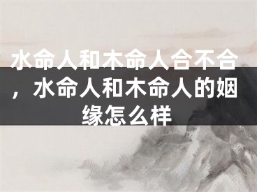 水命人和木命人合不合，水命人和木命人的姻缘怎么样
