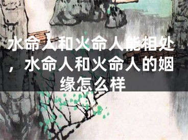 水命人和火命人能相处，水命人和火命人的姻缘怎么样