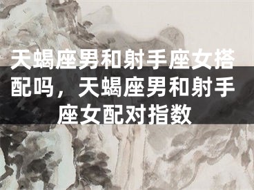 天蝎座男和射手座女搭配吗，天蝎座男和射手座女配对指数