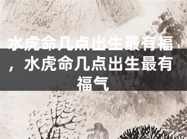 水虎命几点出生最有福，水虎命几点出生最有福气