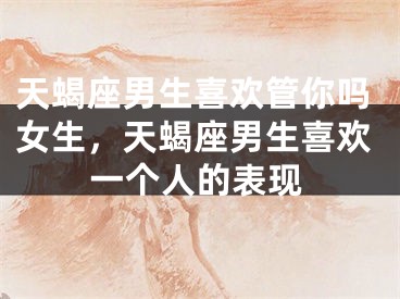 天蝎座男生喜欢管你吗女生，天蝎座男生喜欢一个人的表现
