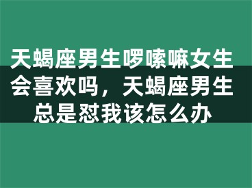 天蝎座男生啰嗦嘛女生会喜欢吗，天蝎座男生总是怼我该怎么办