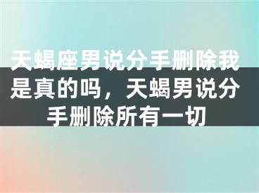 天蝎座男说分手删除我是真的吗，天蝎男说分手删除所有一切
