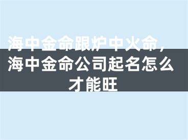 海中金命跟炉中火命,海中金命公司起名怎么才能旺