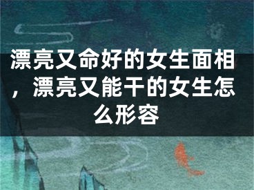 漂亮又命好的女生面相，漂亮又能干的女生怎么形容