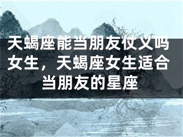 天蝎座能当朋友仗义吗女生,天蝎座女生适合当朋友的星座