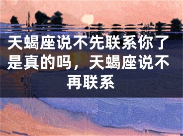 天蝎座说不先联系你了是真的吗，天蝎座说不再联系