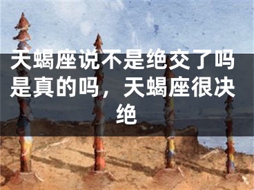 天蝎座说不是绝交了吗是真的吗，天蝎座很决绝