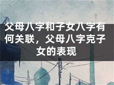 父母八字和子女八字有何关联,父母八字克子女的表现
