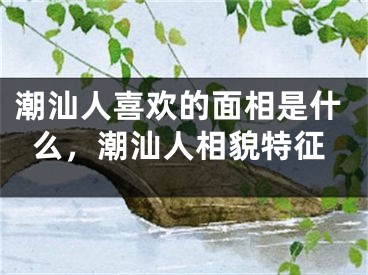 潮汕人喜欢的面相是什么，潮汕人相貌特征