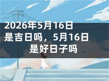 2026年5月16日是吉日吗，5月16日是好日子吗