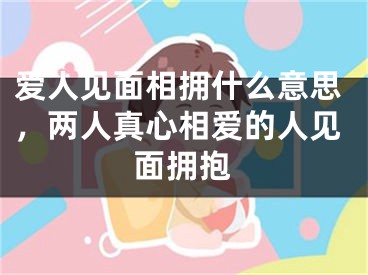 爱人见面相拥什么意思，两人真心相爱的人见面拥抱