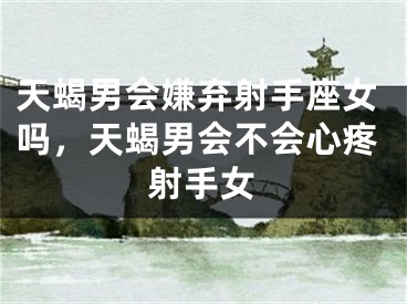 天蝎男会嫌弃射手座女吗,天蝎男会不会心疼射手女