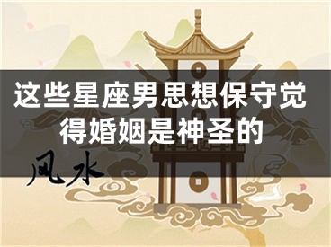 这些星座男思想保守觉得婚姻是神圣的
