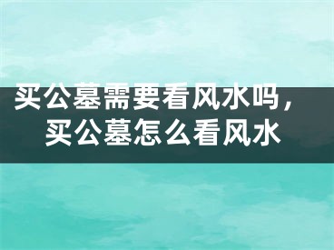 买公墓需要看风水吗，买公墓怎么看风水