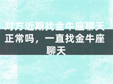 对方近期找金牛座聊天正常吗,一直找金牛座聊天