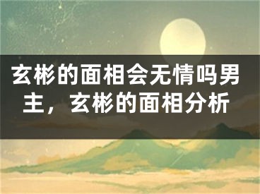 玄彬的面相会无情吗男主，玄彬的面相分析