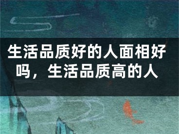 生活品质好的人面相好吗,生活品质高的人
