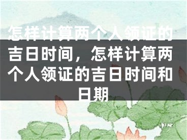 怎样计算两个人领证的吉日时间,怎样计算两个人领证的吉日时间和日期