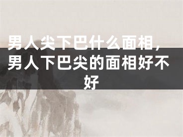 男人尖下巴什么面相，男人下巴尖的面相好不好