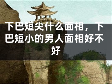 下巴短尖什么面相，下巴短小的男人面相好不好