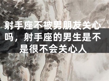 射手座不被男朋友关心吗,射手座的男生是不是很不会关心人