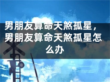男朋友算命天煞孤星，男朋友算命天煞孤星怎么办