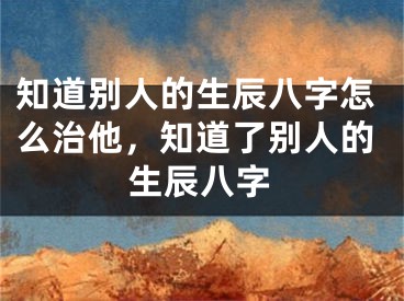 知道别人的生辰八字怎么治他,知道了别人的生辰八字