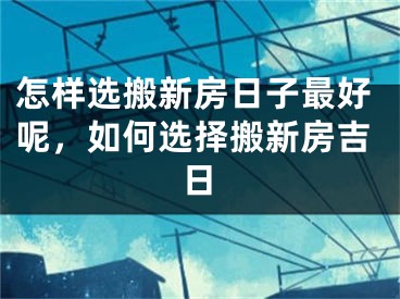 怎样选搬新房日子最好呢，如何选择搬新房吉日
