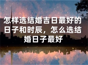 怎样选结婚吉日最好的日子和时辰，怎么选结婚日子最好