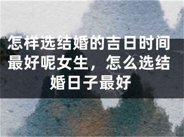 怎样选结婚的吉日时间最好呢女生，怎么选结婚日子最好