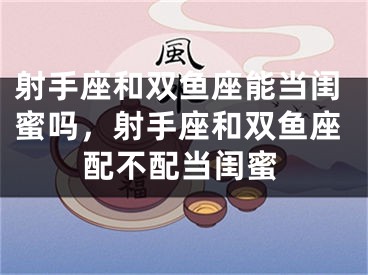 射手座和双鱼座能当闺蜜吗，射手座和双鱼座配不配当闺蜜