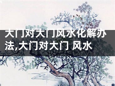 大门对大门风水化解办法,大门对大门 风水
