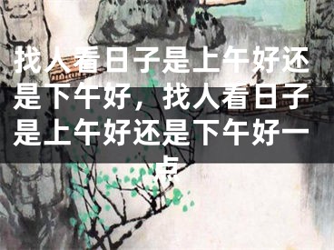 找人看日子是上午好还是下午好，找人看日子是上午好还是下午好一点