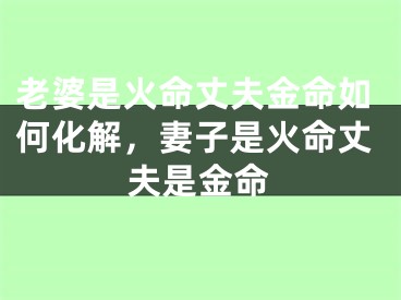 老婆是火命丈夫金命如何化解,妻子是火命丈夫是金命