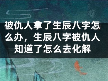 被仇人拿了生辰八字怎么办,生辰八字被仇人知道了怎么去化解