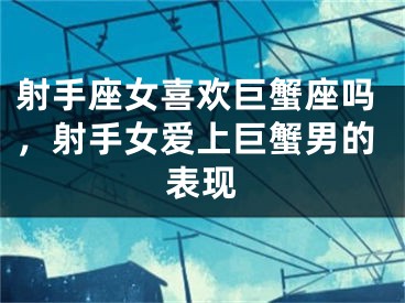 射手座女喜欢巨蟹座吗，射手女爱上巨蟹男的表现