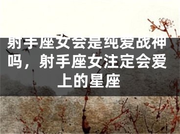 射手座女会是纯爱战神吗，射手座女注定会爱上的星座