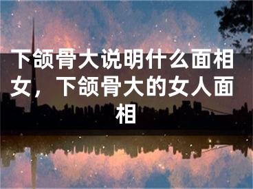 下颌骨大说明什么面相女，下颌骨大的女人面相