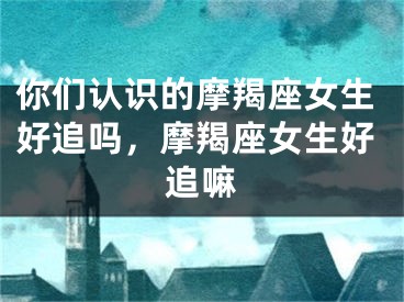 你们认识的摩羯座女生好追吗，摩羯座女生好追嘛