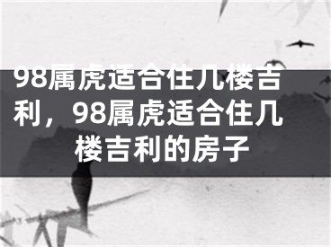 98属虎适合住几楼吉利,98属虎适合住几楼吉利的房子