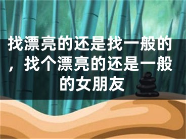 找漂亮的还是找一般的,找个漂亮的还是一般的女朋友